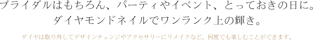 ブライダルはもちろん、パーティやイベント、とっておきの日に。 ダイヤモンドネイルでワンランク上の輝き。ダイヤは取り外してデザインチェンジやアクセサリーにリメイクなど、何度でも楽しむことができます。